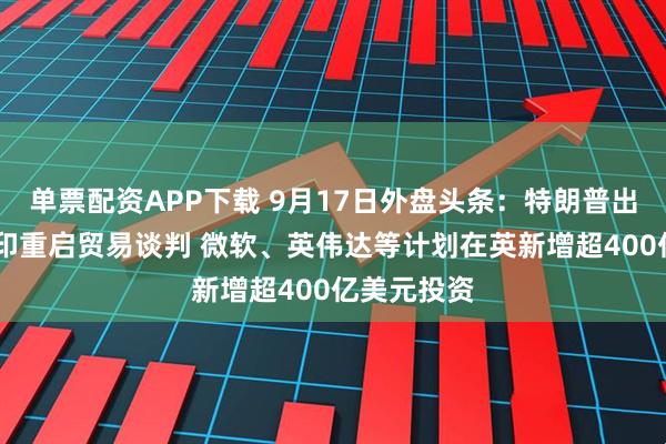 单票配资APP下载 9月17日外盘头条：特朗普出访英国 美印重启贸易谈判 微软、英伟达等计划在英新增超400亿美元投资