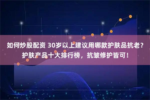 如何炒股配资 30岁以上建议用哪款护肤品抗老？护肤产品十大排行榜，抗皱修护皆可！