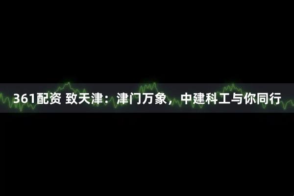 361配资 致天津：津门万象，中建科工与你同行