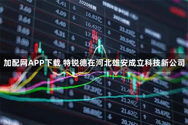 加配网APP下载 特锐德在河北雄安成立科技新公司