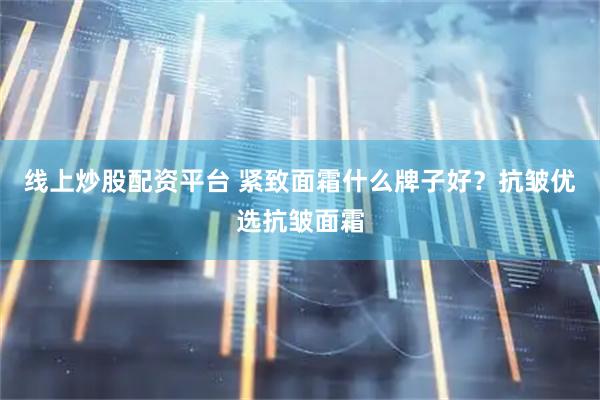 线上炒股配资平台 紧致面霜什么牌子好？抗皱优选抗皱面霜