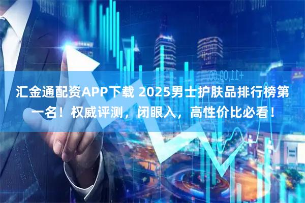 汇金通配资APP下载 2025男士护肤品排行榜第一名！权威评测，闭眼入，高性价比必看！