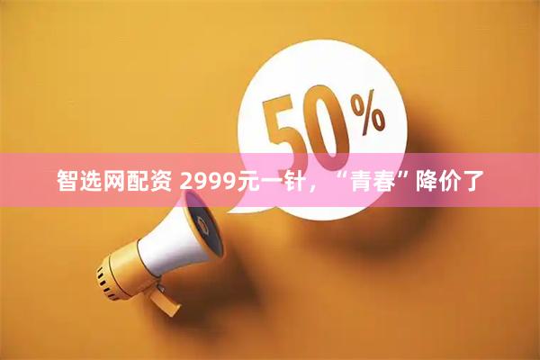 智选网配资 2999元一针，“青春”降价了