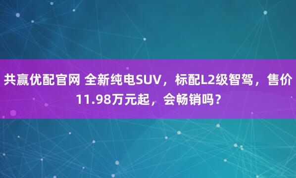 共赢优配官网 全新纯电SUV，标配L2级智驾，售价11.98万元起，会畅销吗？