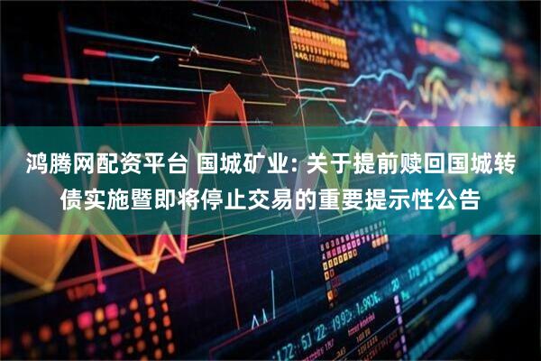 鸿腾网配资平台 国城矿业: 关于提前赎回国城转债实施暨即将停止交易的重要提示性公告
