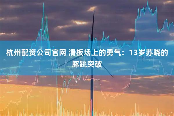 杭州配资公司官网 滑板场上的勇气:13岁苏晓的豚跳突破