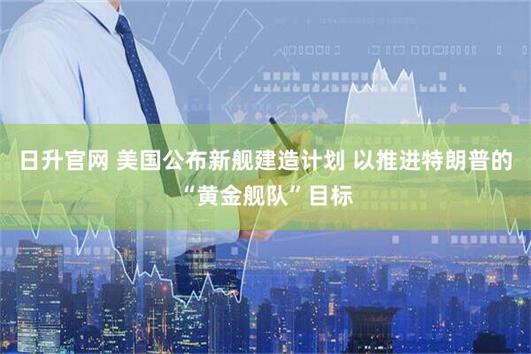 日升官网 美国公布新舰建造计划 以推进特朗普的“黄金舰队”目标