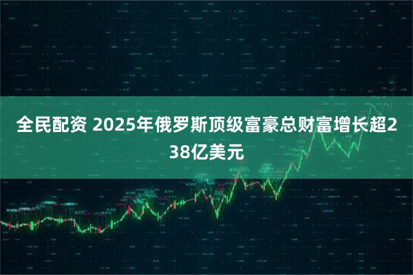 全民配资 2025年俄罗斯顶级富豪总财富增长超238亿美元