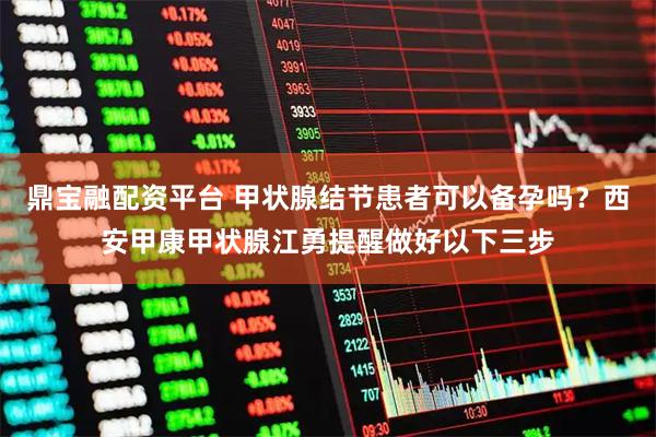 鼎宝融配资平台 甲状腺结节患者可以备孕吗？西安甲康甲状腺江勇提醒做好以下三步