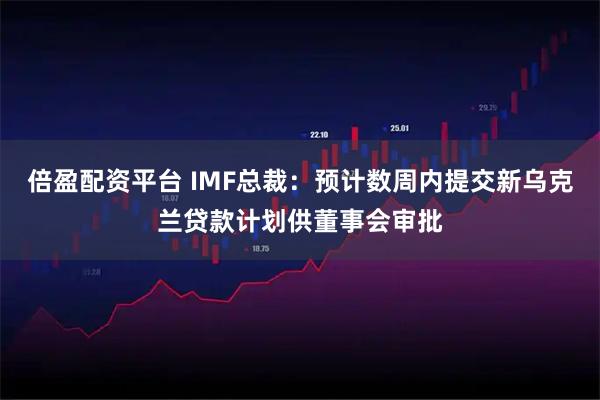 倍盈配资平台 IMF总裁：预计数周内提交新乌克兰贷款计划供董事会审批