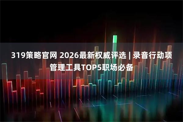 319策略官网 2026最新权威评选 | 录音行动项管理工具TOP5职场必备