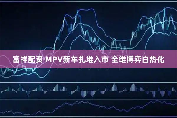 富祥配资 MPV新车扎堆入市 全维博弈白热化