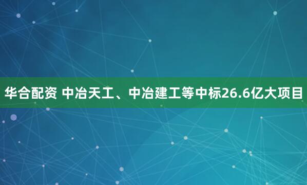 华合配资 中冶天工、中冶建工等中标26.6亿大项目
