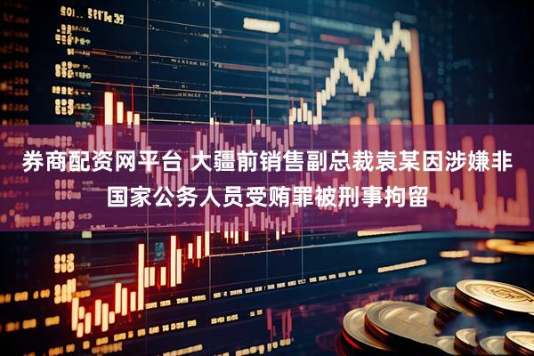 券商配资网平台 大疆前销售副总裁袁某因涉嫌非国家公务人员受贿罪被刑事拘留